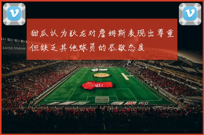甜瓜认为狄龙对詹姆斯表现出尊重但缺乏其他球员的恭敬态度