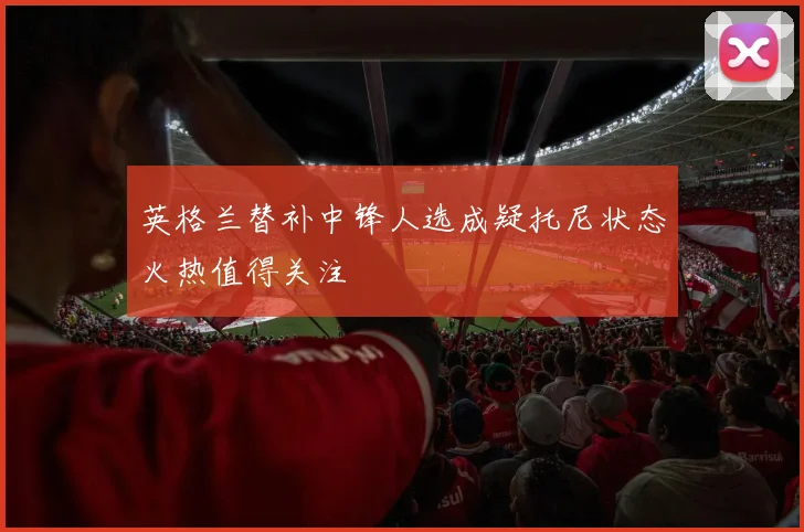 英格兰替补中锋人选成疑托尼状态火热值得关注