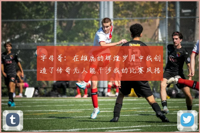 字母哥：在雄鹿的辉煌岁月中我创造了传奇无人能干涉我的比赛风格