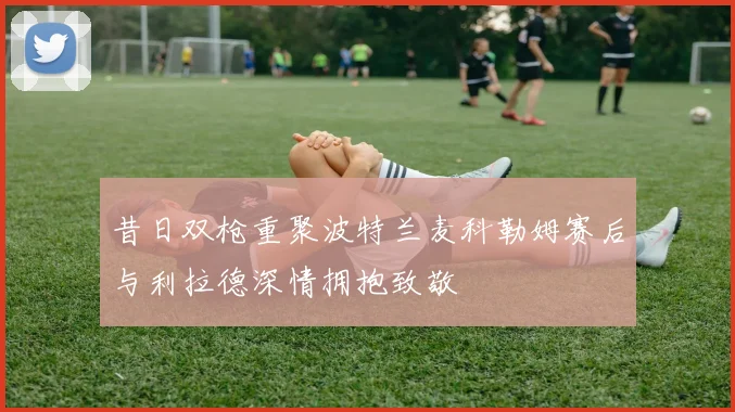 昔日双枪重聚波特兰麦科勒姆赛后与利拉德深情拥抱致敬