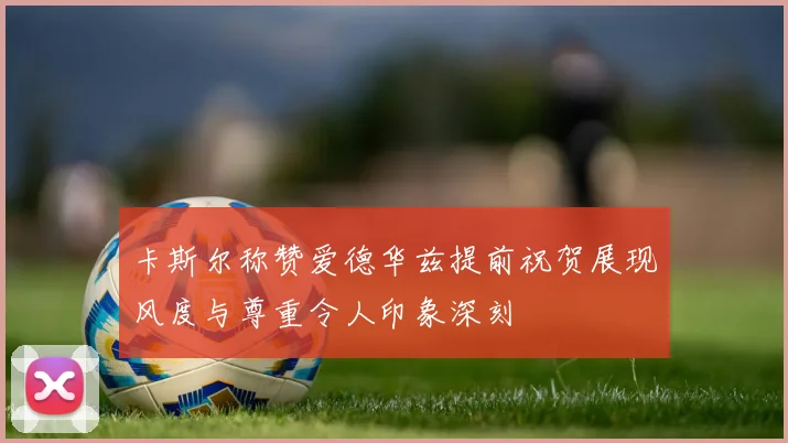 卡斯尔称赞爱德华兹提前祝贺展现风度与尊重令人印象深刻