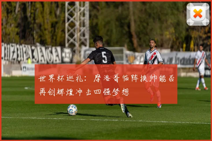 世界杯巡礼：摩洛哥临阵换帅能否再创辉煌冲击四强梦想