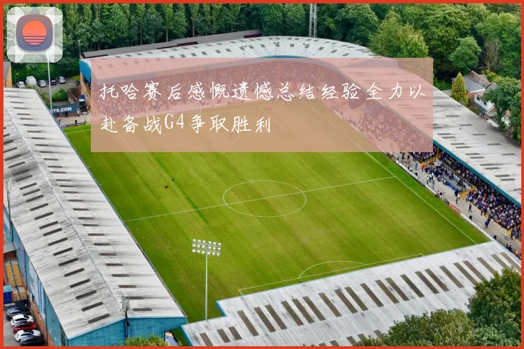 托哈赛后感慨遗憾总结经验全力以赴备战G4争取胜利