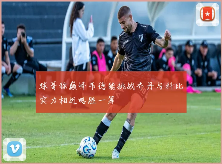 球哥称巅峰韦德能挑战乔丹与科比实力相近略胜一筹
