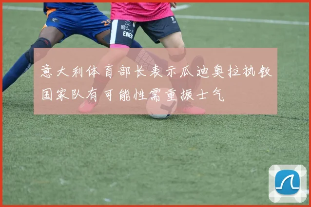 意大利体育部长表示瓜迪奥拉执教国家队有可能性需重振士气