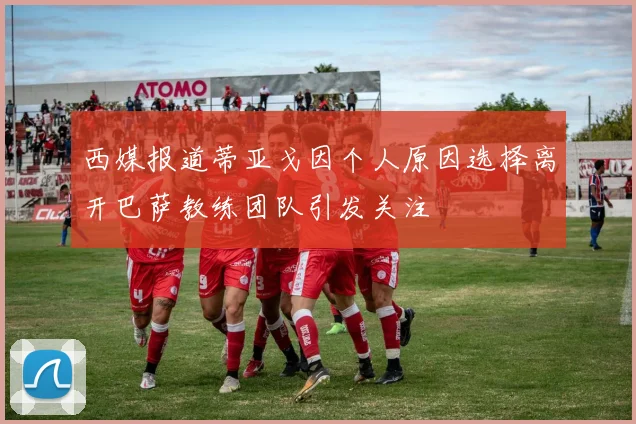 西媒报道蒂亚戈因个人原因选择离开巴萨教练团队引发关注