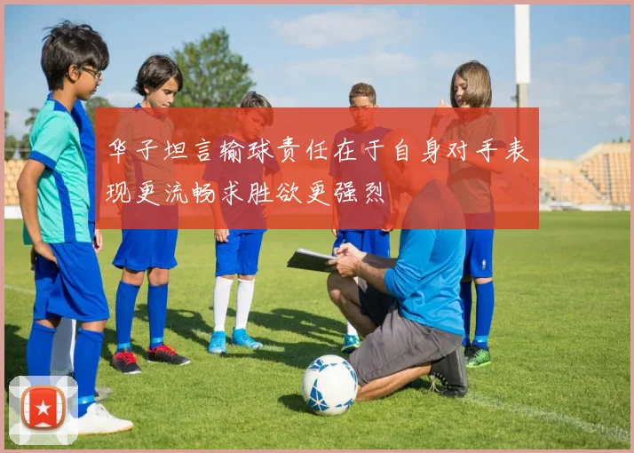 华子坦言输球责任在于自身对手表现更流畅求胜欲更强烈