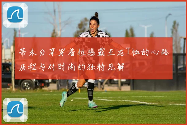 蒂米分享穿着性感霸王龙T恤的心路历程与对时尚的独特见解