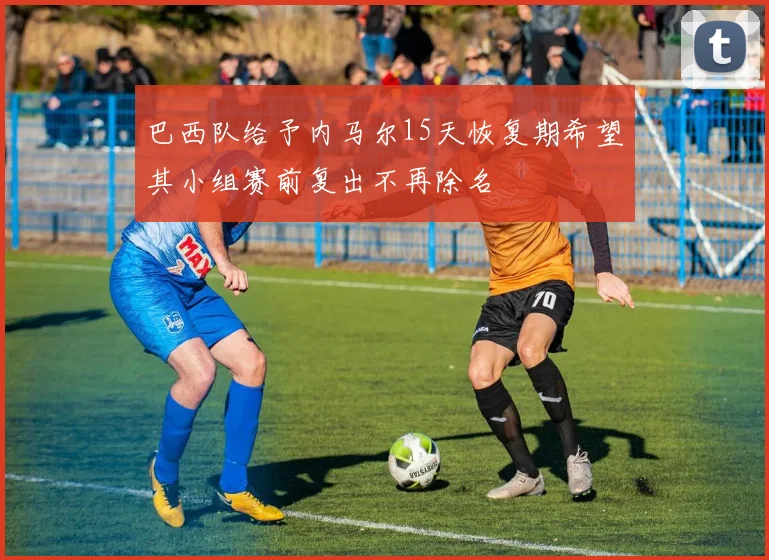 巴西队给予内马尔15天恢复期希望其小组赛前复出不再除名