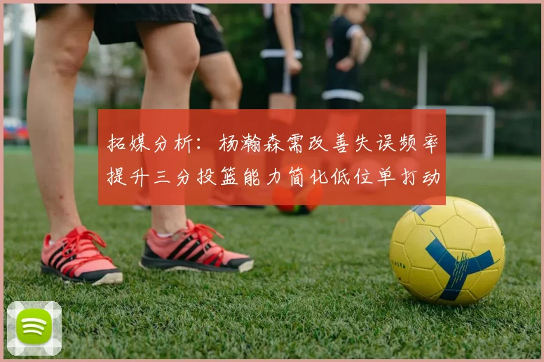 拓媒分析：杨瀚森需改善失误频率提升三分投篮能力简化低位单打动作