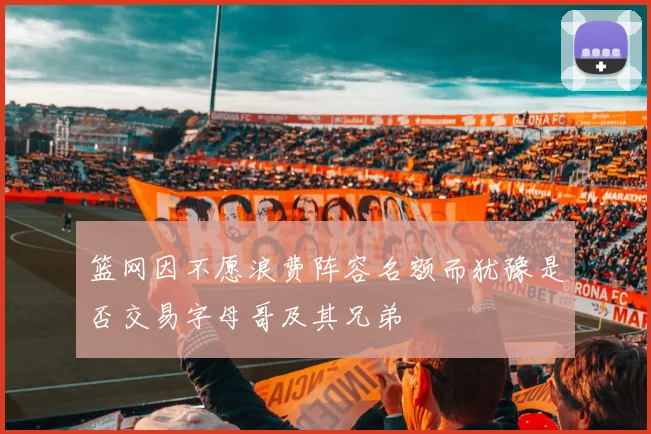 篮网因不愿浪费阵容名额而犹豫是否交易字母哥及其兄弟