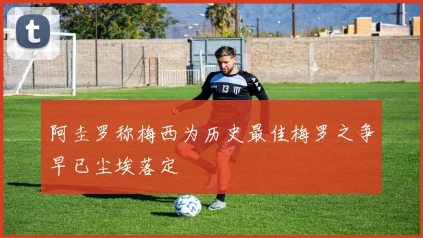 阿圭罗称梅西为历史最佳梅罗之争早已尘埃落定