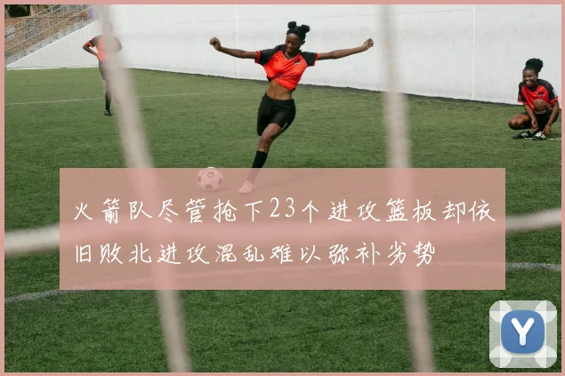 火箭队尽管抢下23个进攻篮板却依旧败北进攻混乱难以弥补劣势